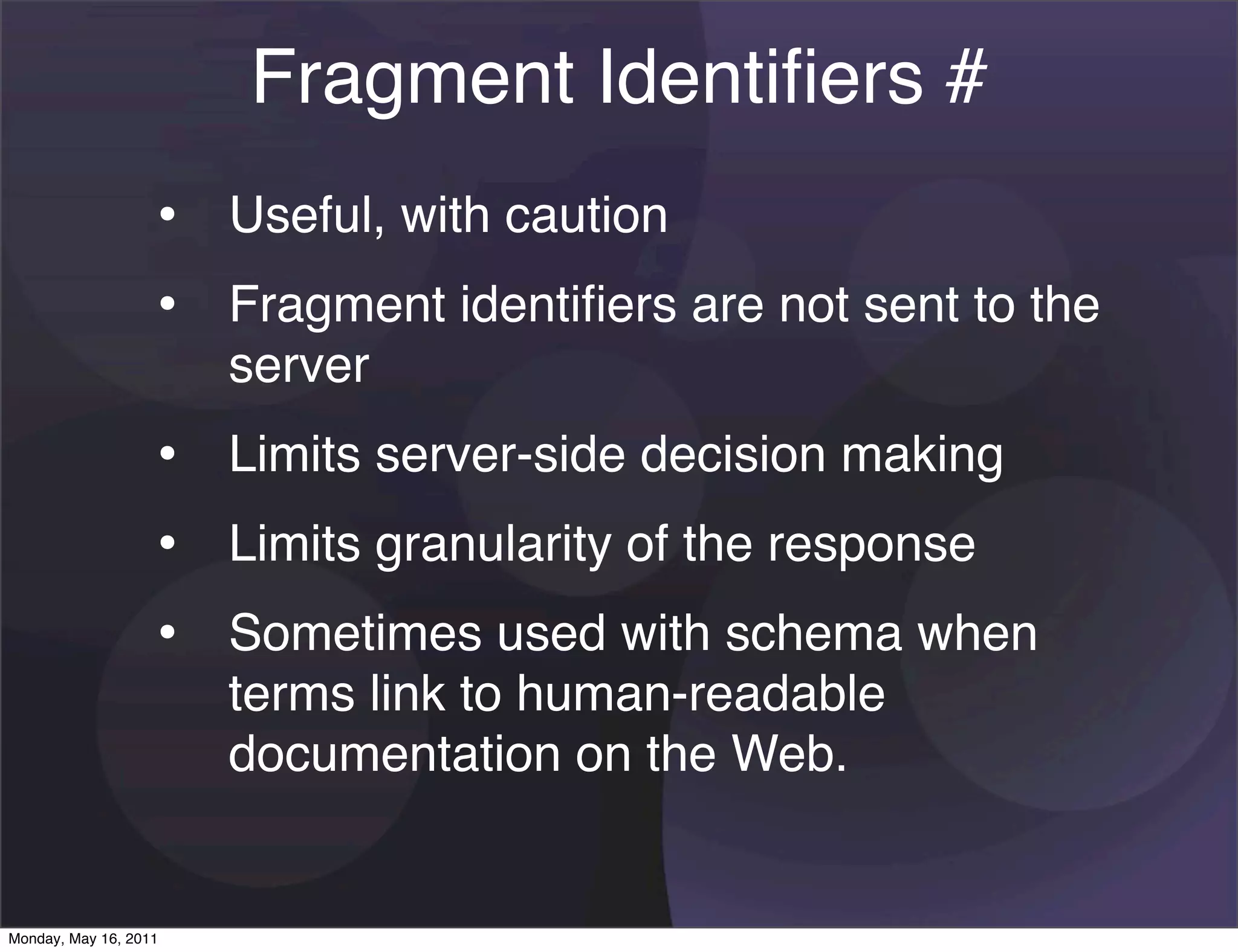 Fragment Identiﬁers #
                   • Useful, with caution
                   • Fragment identiﬁers are not sent to the
                       server
                   • Limits server-side decision making
                   • Limits granularity of the response
                   • Sometimes used with schema when
                       terms link to human-readable
                       documentation on the Web.


Monday, May 16, 2011
 
