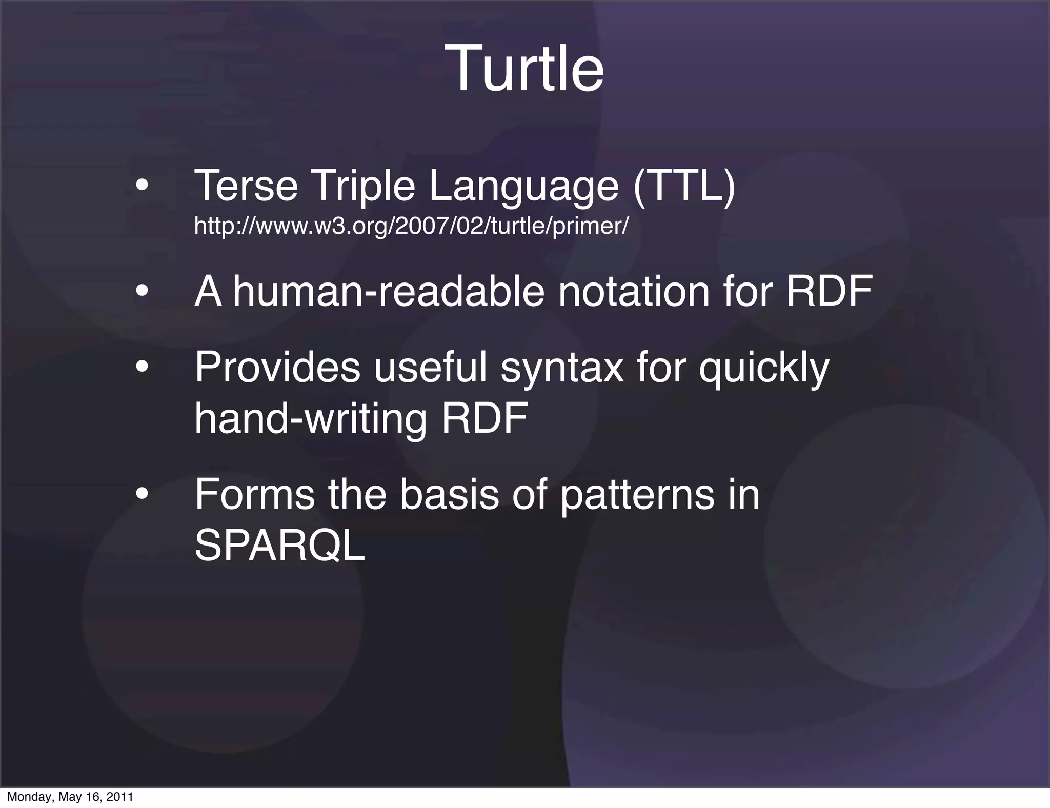 Turtle
                   • Terse Triple Language (TTL)
                       http://www.w3.org/2007/02/turtle/primer/


                   • A human-readable notation for RDF
                   • Provides useful syntax for quickly
                       hand-writing RDF
                   • Forms the basis of patterns in
                       SPARQL




Monday, May 16, 2011
 