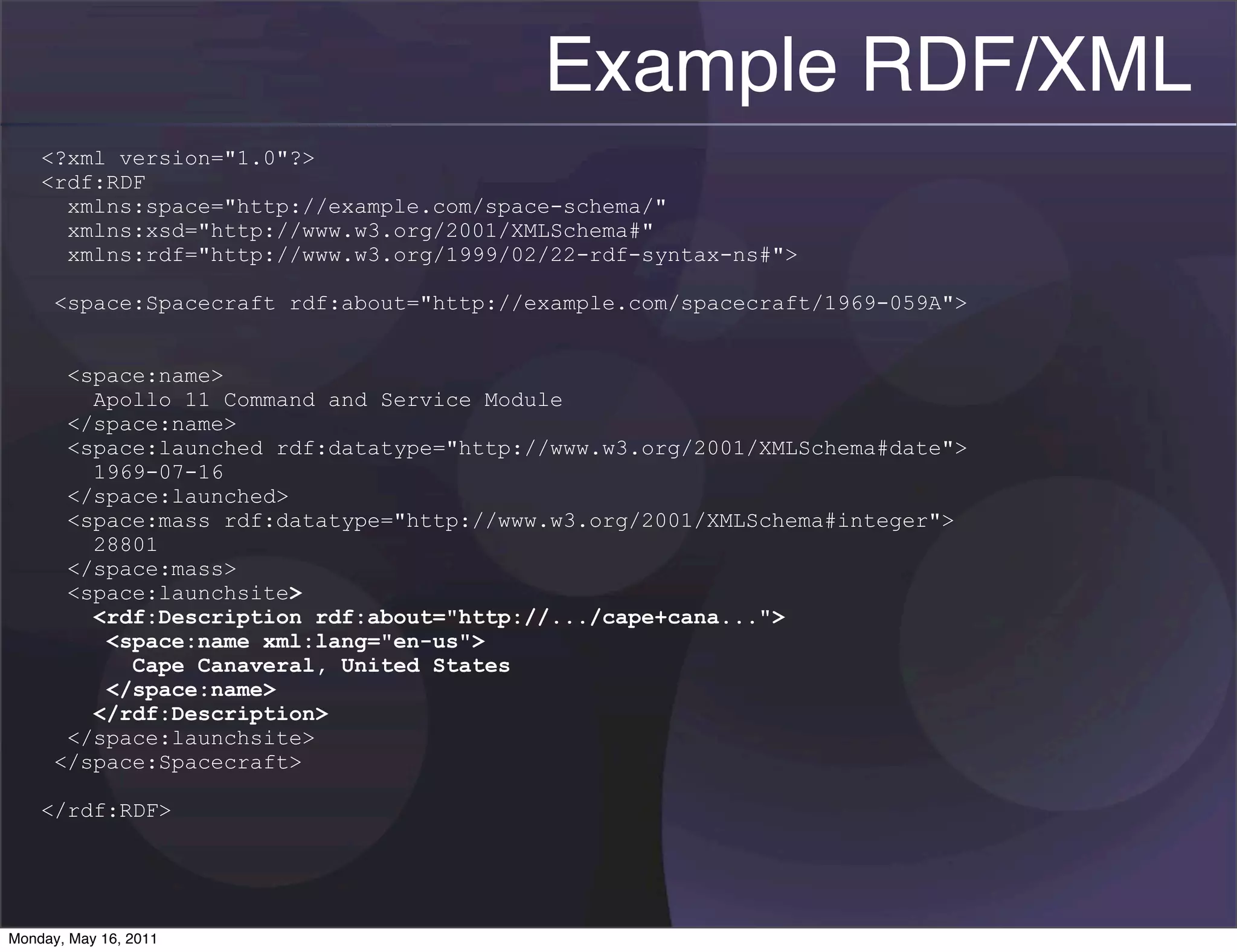 Example RDF/XML
    <?xml version="1.0"?>
    <rdf:RDF
      xmlns:space="http://example.com/space-schema/"
      xmlns:xsd="http://www.w3.org/2001/XMLSchema#"
      xmlns:rdf="http://www.w3.org/1999/02/22-rdf-syntax-ns#">

      <space:Spacecraft rdf:about="http://example.com/spacecraft/1969-059A">


       <space:name>
         Apollo 11 Command and Service Module
       </space:name>
       <space:launched rdf:datatype="http://www.w3.org/2001/XMLSchema#date">
         1969-07-16
       </space:launched>
       <space:mass rdf:datatype="http://www.w3.org/2001/XMLSchema#integer">
         28801
       </space:mass>
       <space:launchsite>
         <rdf:Description rdf:about="http://.../cape+cana...">
          <space:name xml:lang="en-us">
            Cape Canaveral, United States
          </space:name>
         </rdf:Description>
       </space:launchsite>
      </space:Spacecraft>

    </rdf:RDF>




Monday, May 16, 2011
 