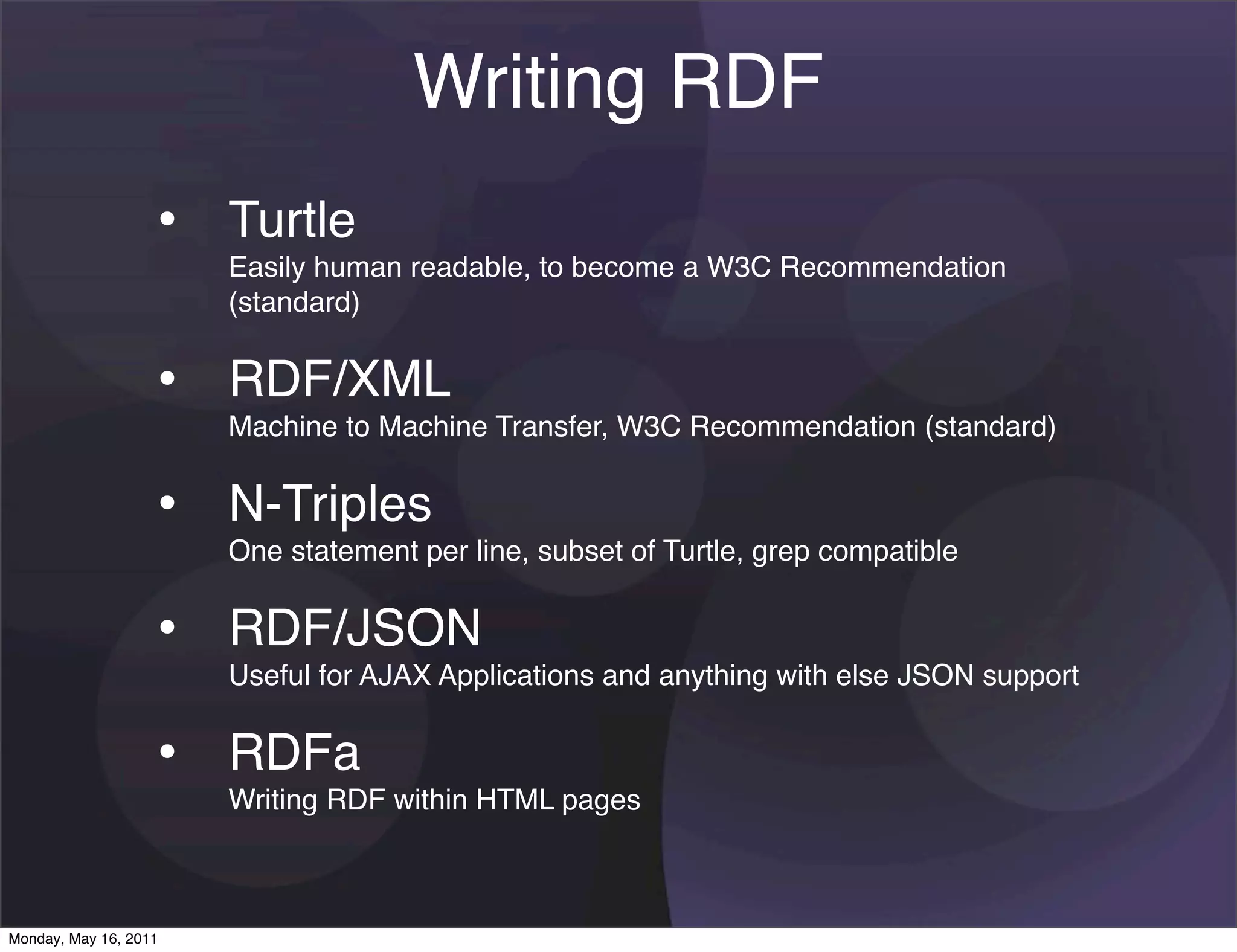 Writing RDF
                   • Turtle
                       Easily human readable, to become a W3C Recommendation
                       (standard)


                   • RDF/XML
                       Machine to Machine Transfer, W3C Recommendation (standard)


                   • N-Triples
                       One statement per line, subset of Turtle, grep compatible


                   • RDF/JSON
                       Useful for AJAX Applications and anything with else JSON support


                   • RDFa
                       Writing RDF within HTML pages



Monday, May 16, 2011
 