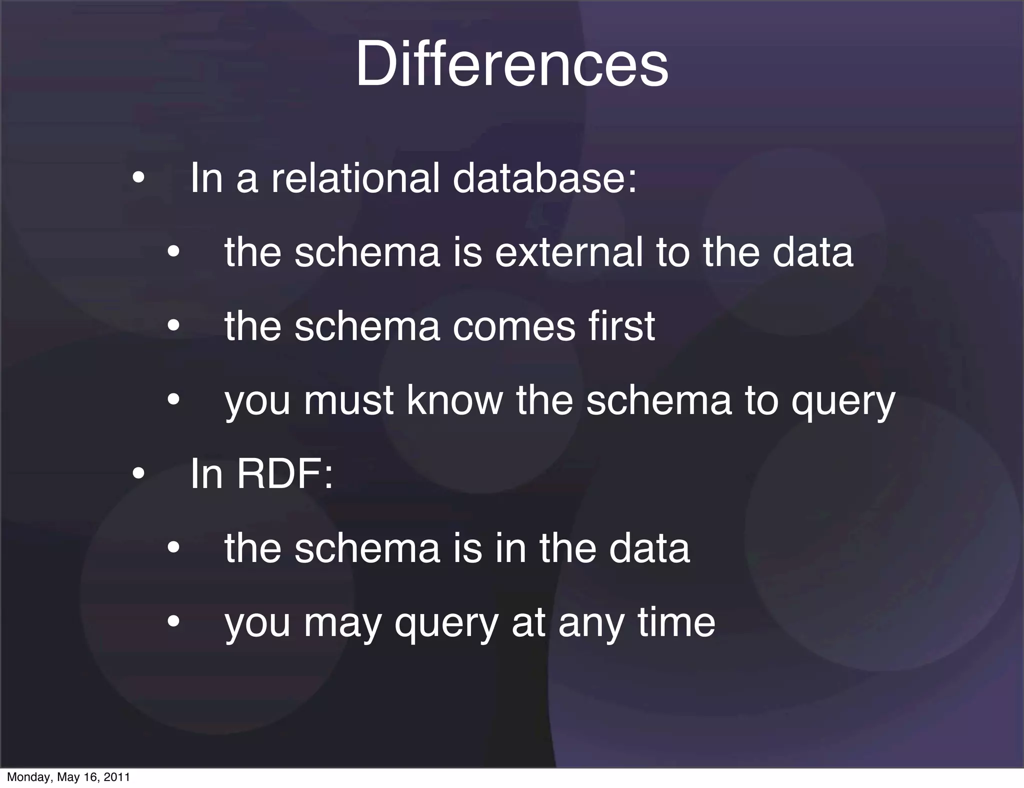 Differences
                   • In a relational database:
                    • the schema is external to the data
                    • the schema comes ﬁrst
                    • you must know the schema to query
                   • In RDF:
                    • the schema is in the data
                    • you may query at any time

Monday, May 16, 2011
 