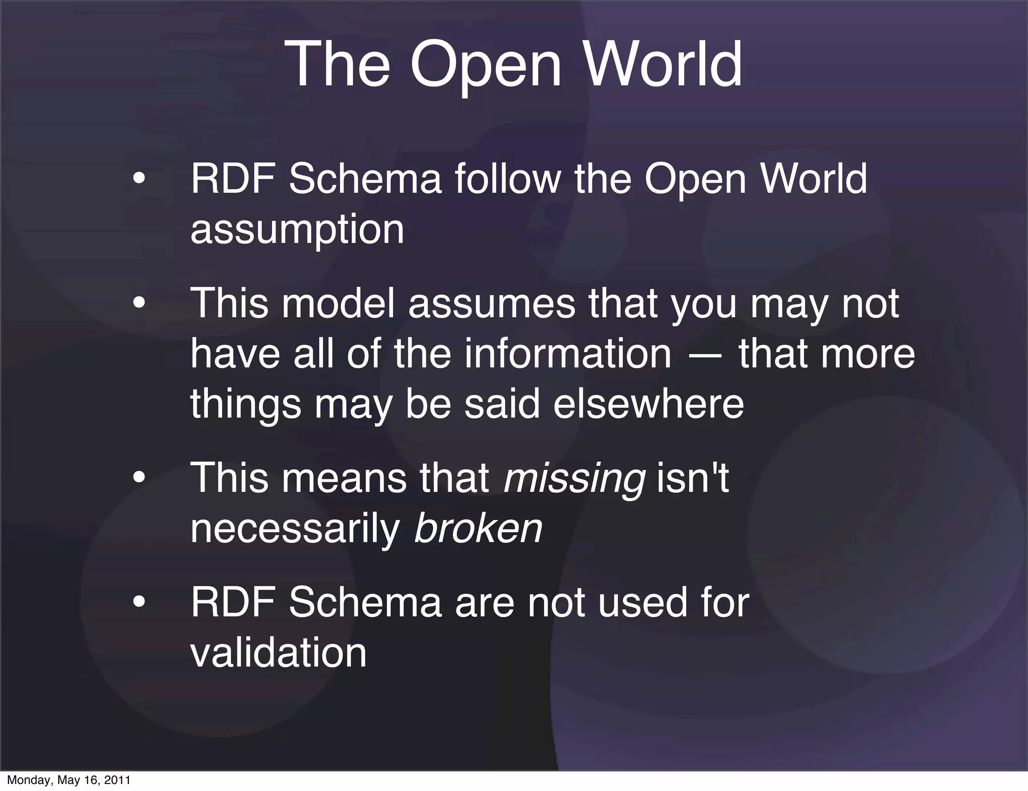 The Open World
                   • RDF Schema follow the Open World
                       assumption
                   • This model assumes that you may not
                       have all of the information — that more
                       things may be said elsewhere
                   • This means that missing isn't
                       necessarily broken
                   • RDF Schema are not used for
                       validation

Monday, May 16, 2011
 