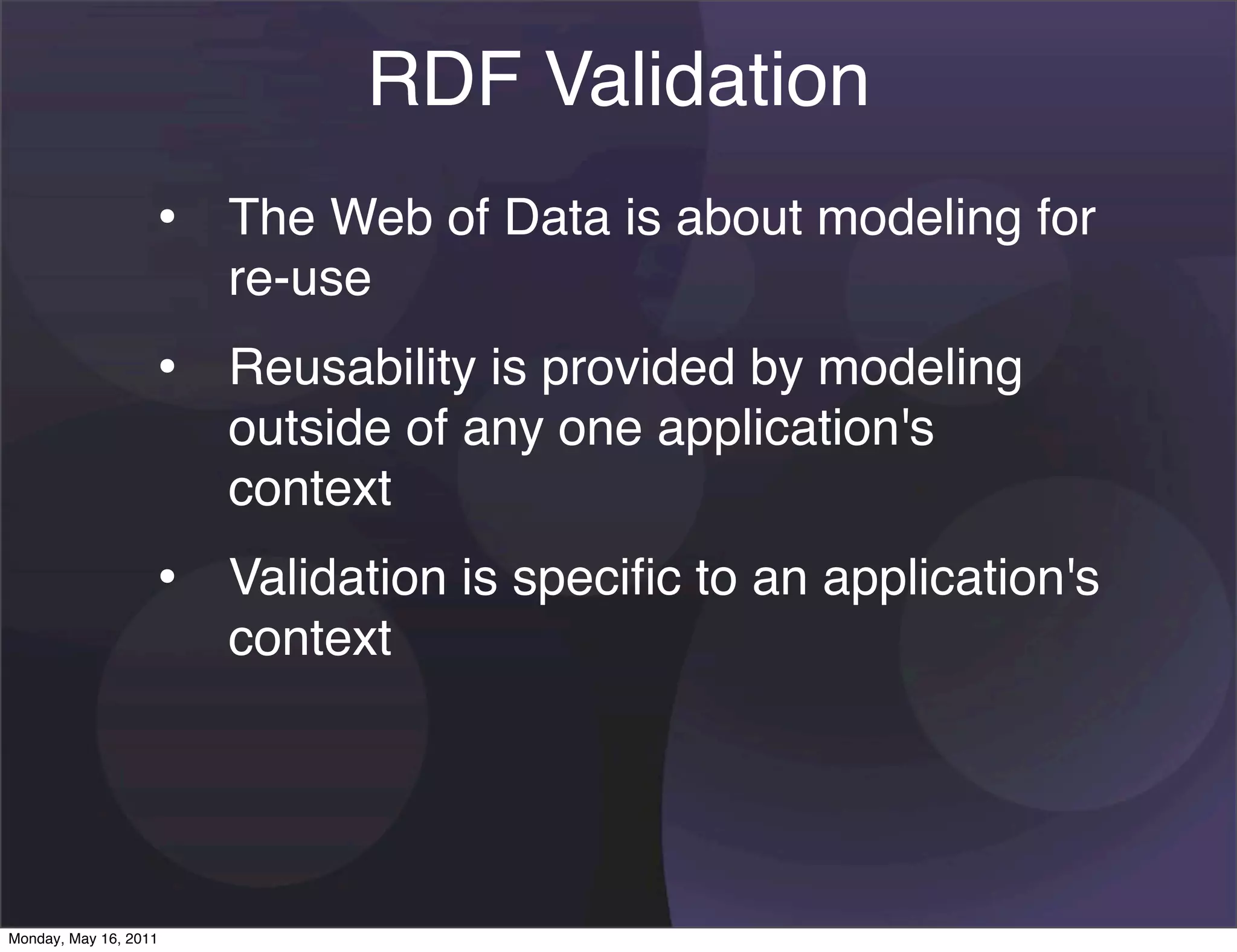 RDF Validation
                   • The Web of Data is about modeling for
                       re-use
                   • Reusability is provided by modeling
                       outside of any one application's
                       context
                   • Validation is speciﬁc to an application's
                       context




Monday, May 16, 2011
 