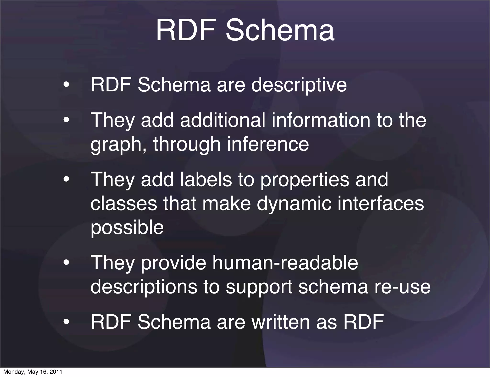 RDF Schema
                   • RDF Schema are descriptive
                   • They add additional information to the
                       graph, through inference
                   • They add labels to properties and
                       classes that make dynamic interfaces
                       possible
                   • They provide human-readable
                       descriptions to support schema re-use
                   • RDF Schema are written as RDF
Monday, May 16, 2011
 