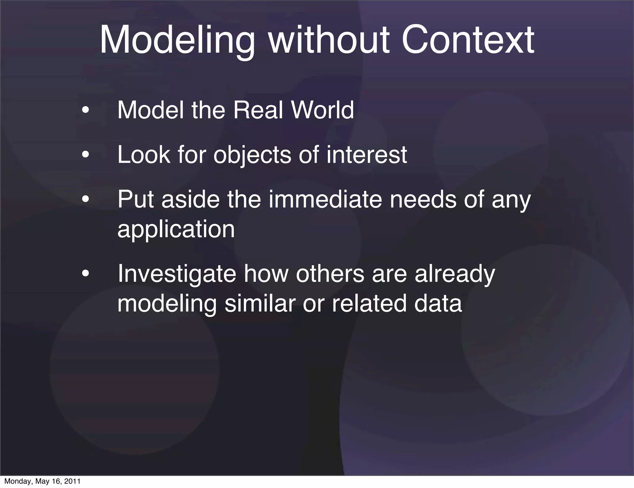 Modeling without Context
                   • Model the Real World
                   • Look for objects of interest
                   • Put aside the immediate needs of any
                       application
                   • Investigate how others are already
                       modeling similar or related data




Monday, May 16, 2011
 