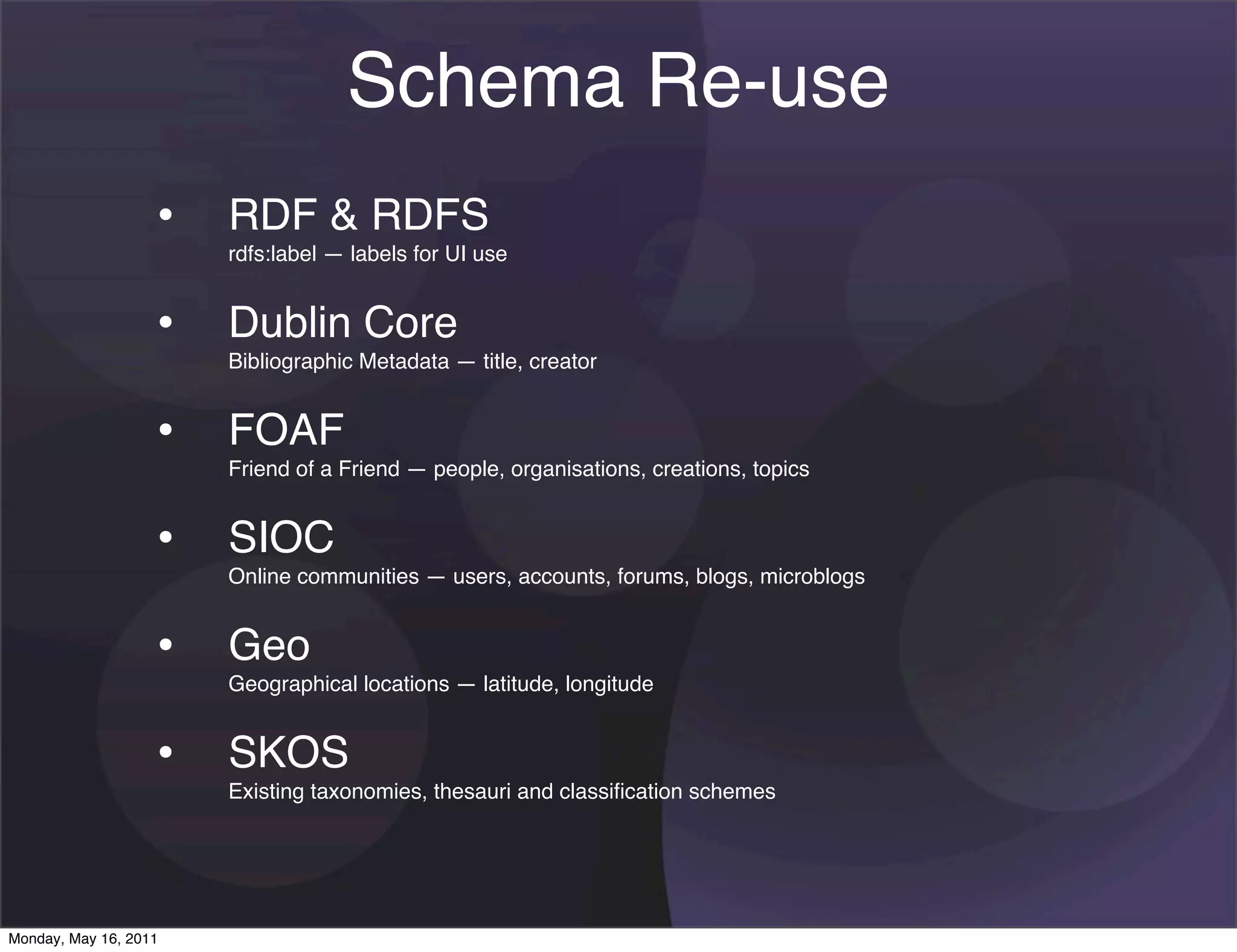 Schema Re-use
                   • RDF & RDFS
                       rdfs:label — labels for UI use


                   • Dublin Core
                       Bibliographic Metadata — title, creator


                   • FOAF
                       Friend of a Friend — people, organisations, creations, topics


                   • SIOC
                       Online communities — users, accounts, forums, blogs, microblogs


                   • Geo
                       Geographical locations — latitude, longitude


                   • SKOS
                       Existing taxonomies, thesauri and classiﬁcation schemes




Monday, May 16, 2011
 