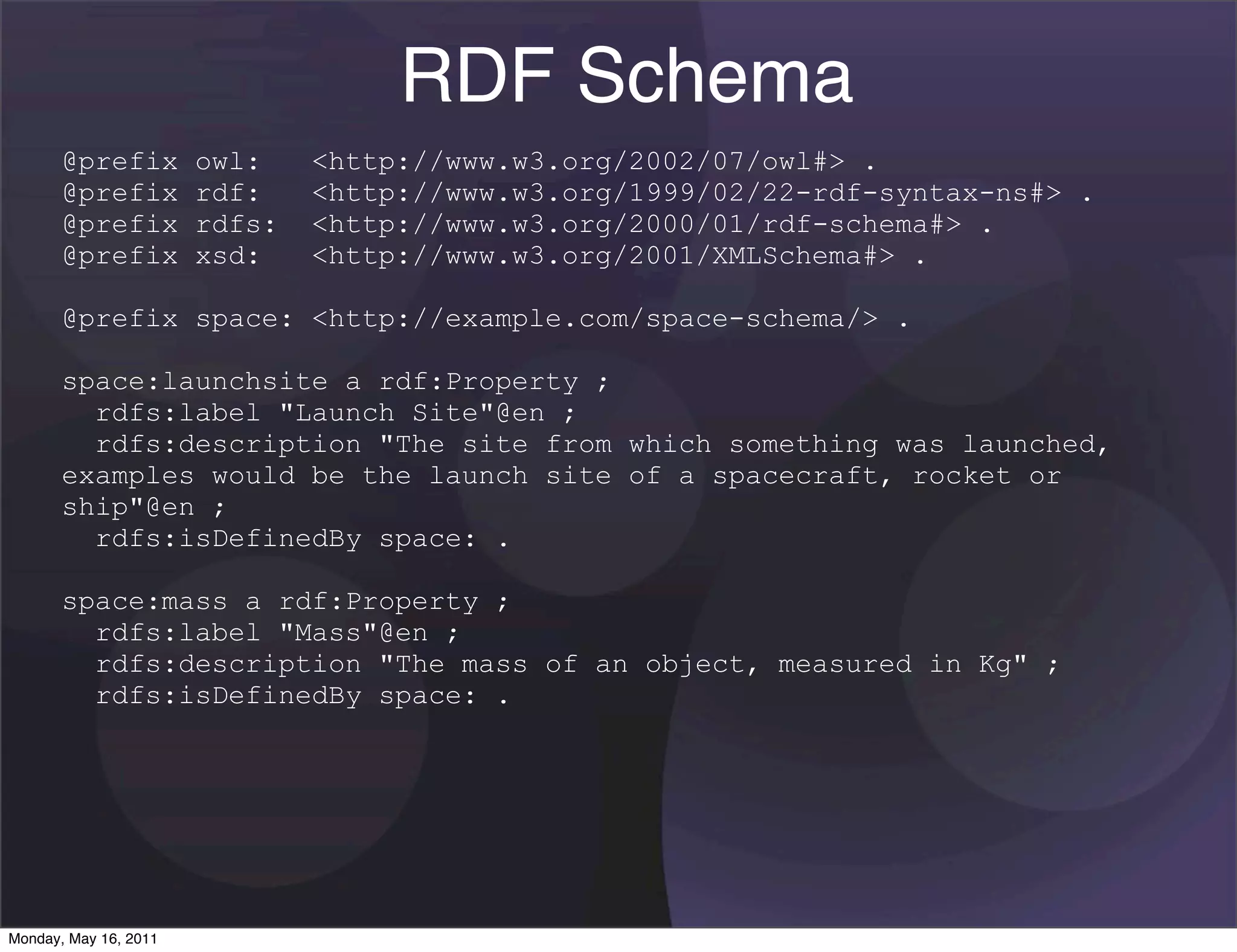 RDF Schema
       @prefix         owl:    <http://www.w3.org/2002/07/owl#> .
       @prefix         rdf:    <http://www.w3.org/1999/02/22-rdf-syntax-ns#> .
       @prefix         rdfs:   <http://www.w3.org/2000/01/rdf-schema#> .
       @prefix         xsd:    <http://www.w3.org/2001/XMLSchema#> .

       @prefix space: <http://example.com/space-schema/> .

       space:launchsite a rdf:Property ;
         rdfs:label "Launch Site"@en ;
         rdfs:description "The site from which something was launched,
       examples would be the launch site of a spacecraft, rocket or
       ship"@en ;
         rdfs:isDefinedBy space: .

       space:mass a rdf:Property ;
         rdfs:label "Mass"@en ;
         rdfs:description "The mass of an object, measured in Kg" ;
         rdfs:isDefinedBy space: .




Monday, May 16, 2011
 