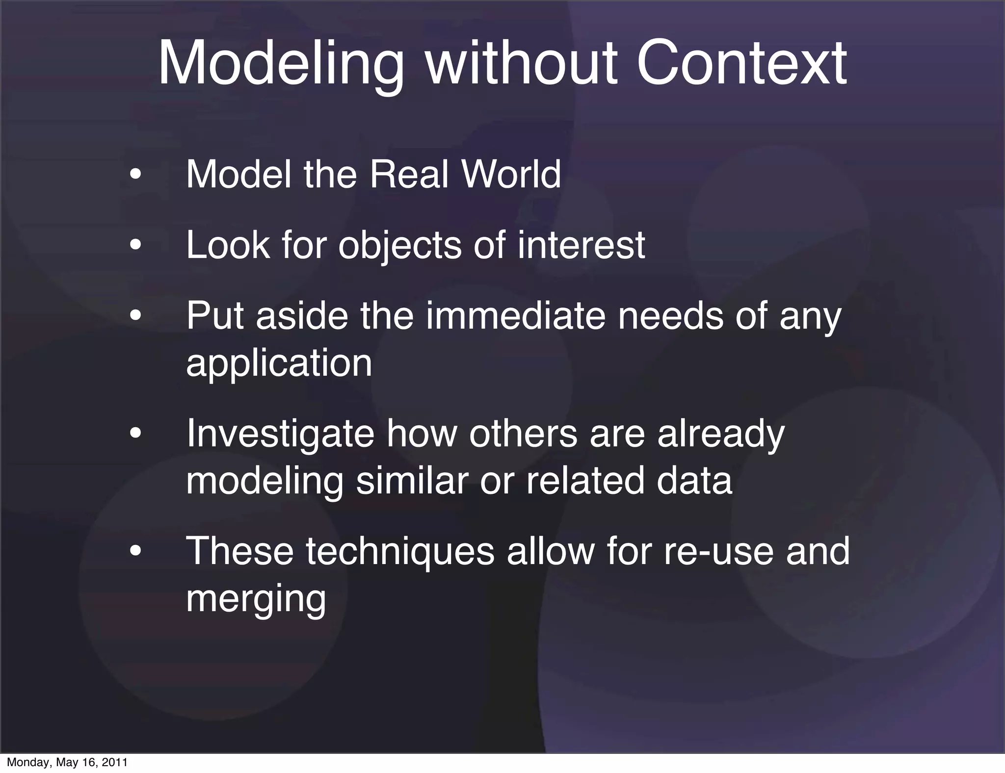 Modeling without Context
                   • Model the Real World
                   • Look for objects of interest
                   • Put aside the immediate needs of any
                       application
                   • Investigate how others are already
                       modeling similar or related data
                   • These techniques allow for re-use and
                       merging


Monday, May 16, 2011
 
