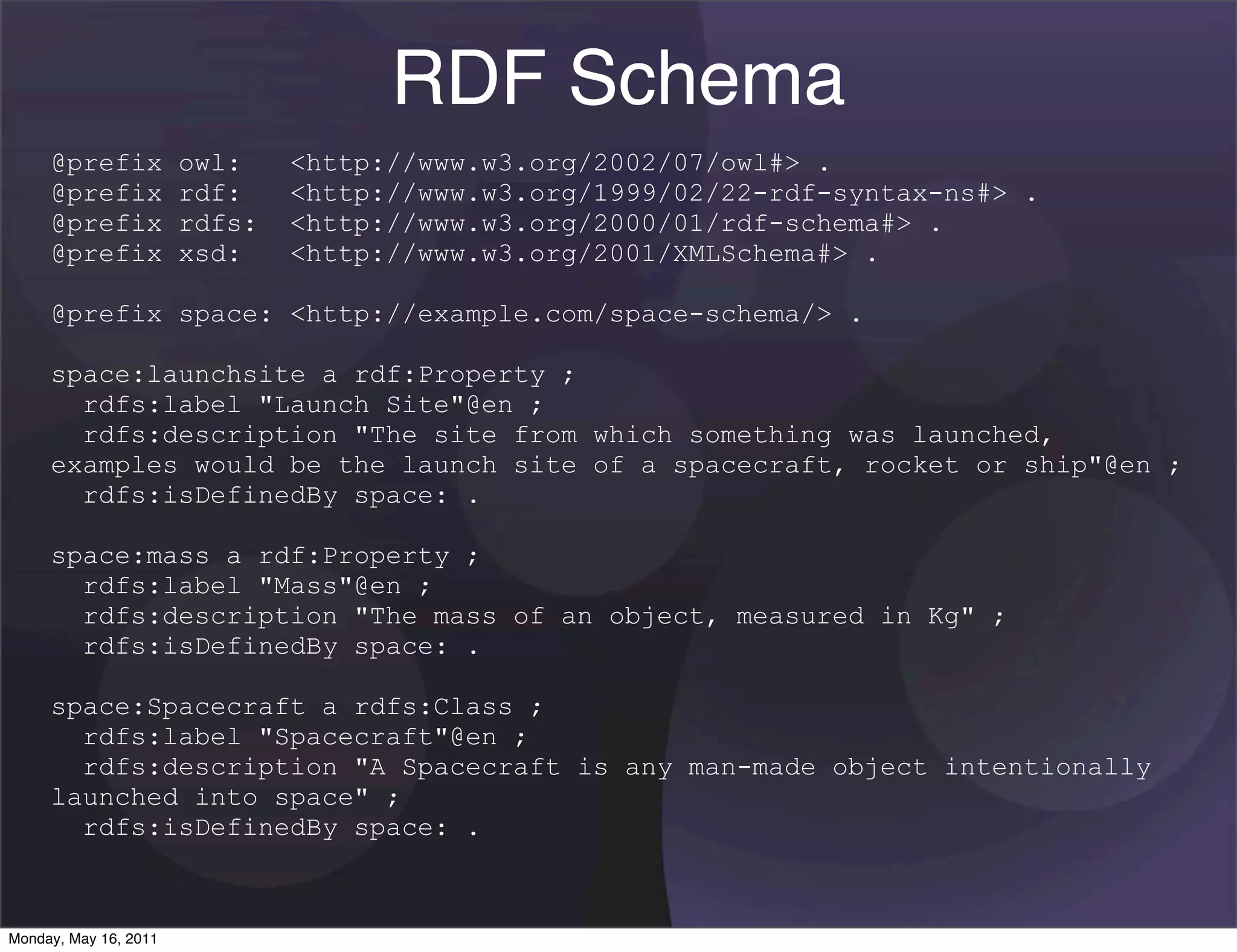 RDF Schema
     @prefix           owl:    <http://www.w3.org/2002/07/owl#> .
     @prefix           rdf:    <http://www.w3.org/1999/02/22-rdf-syntax-ns#> .
     @prefix           rdfs:   <http://www.w3.org/2000/01/rdf-schema#> .
     @prefix           xsd:    <http://www.w3.org/2001/XMLSchema#> .

     @prefix space: <http://example.com/space-schema/> .

     space:launchsite a rdf:Property ;
       rdfs:label "Launch Site"@en ;
       rdfs:description "The site from which something was launched,
     examples would be the launch site of a spacecraft, rocket or ship"@en ;
       rdfs:isDefinedBy space: .

     space:mass a rdf:Property ;
       rdfs:label "Mass"@en ;
       rdfs:description "The mass of an object, measured in Kg" ;
       rdfs:isDefinedBy space: .

     space:Spacecraft a rdfs:Class ;
       rdfs:label "Spacecraft"@en ;
       rdfs:description "A Spacecraft is any man-made object intentionally
     launched into space" ;
       rdfs:isDefinedBy space: .



Monday, May 16, 2011
 