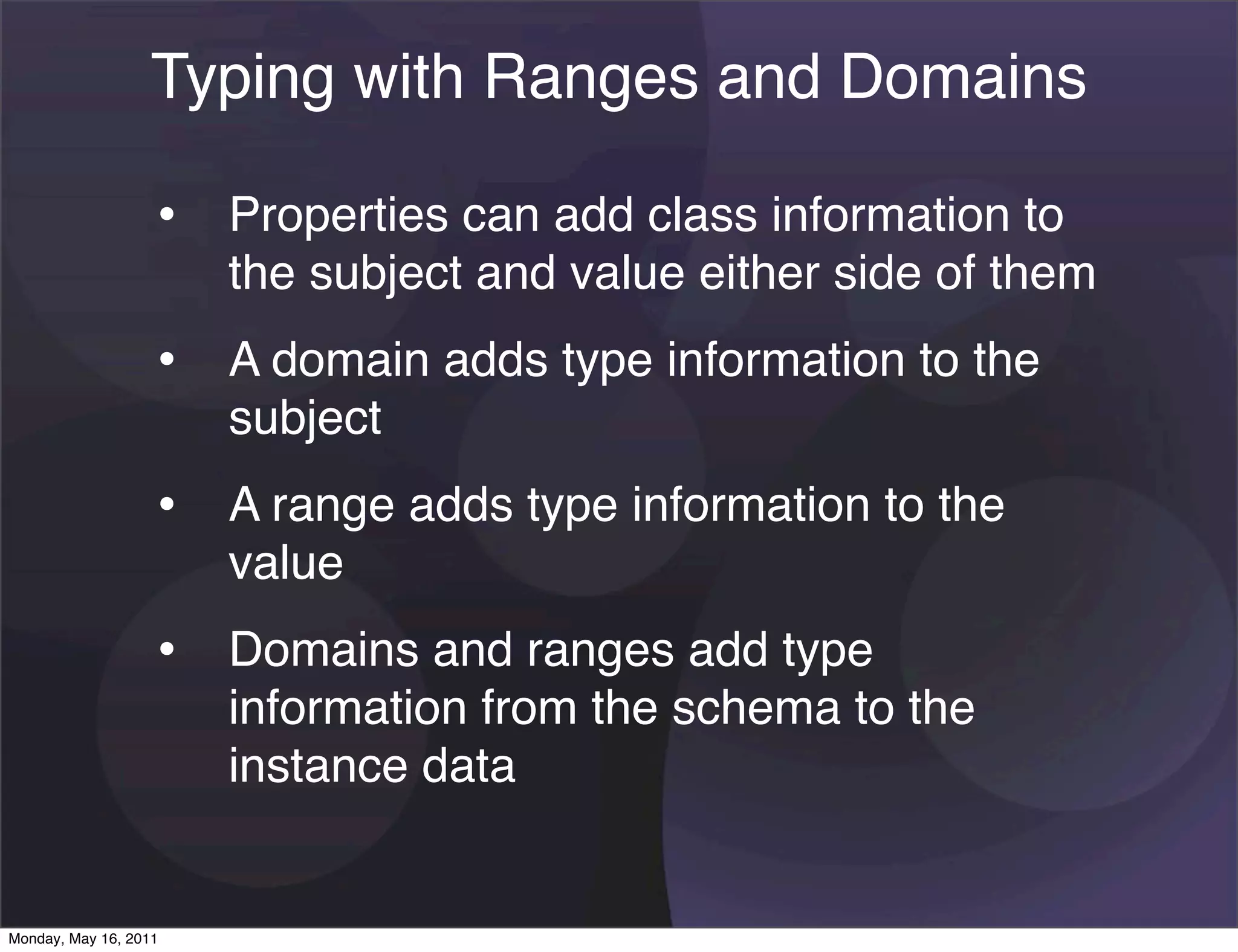 Typing with Ranges and Domains

                   • Properties can add class information to
                       the subject and value either side of them
                   • A domain adds type information to the
                       subject
                   • A range adds type information to the
                       value
                   • Domains and ranges add type
                       information from the schema to the
                       instance data


Monday, May 16, 2011
 