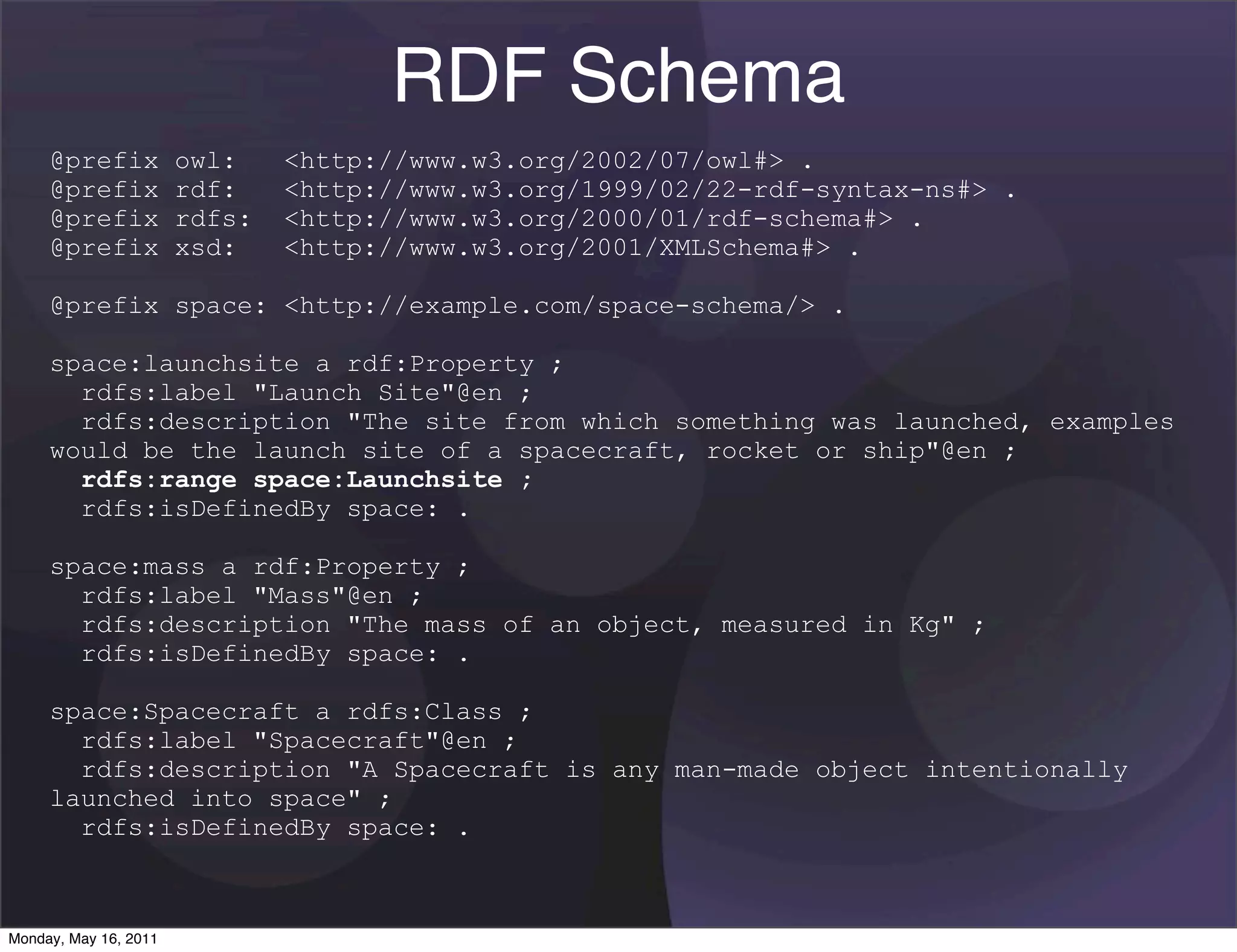 RDF Schema
     @prefix           owl:    <http://www.w3.org/2002/07/owl#> .
     @prefix           rdf:    <http://www.w3.org/1999/02/22-rdf-syntax-ns#> .
     @prefix           rdfs:   <http://www.w3.org/2000/01/rdf-schema#> .
     @prefix           xsd:    <http://www.w3.org/2001/XMLSchema#> .

     @prefix space: <http://example.com/space-schema/> .

     space:launchsite a rdf:Property ;
       rdfs:label "Launch Site"@en ;
       rdfs:description "The site from which something was launched, examples
     would be the launch site of a spacecraft, rocket or ship"@en ;
       rdfs:range space:Launchsite ;
       rdfs:isDefinedBy space: .

     space:mass a rdf:Property ;
       rdfs:label "Mass"@en ;
       rdfs:description "The mass of an object, measured in Kg" ;
       rdfs:isDefinedBy space: .

     space:Spacecraft a rdfs:Class ;
       rdfs:label "Spacecraft"@en ;
       rdfs:description "A Spacecraft is any man-made object intentionally
     launched into space" ;
       rdfs:isDefinedBy space: .



Monday, May 16, 2011
 