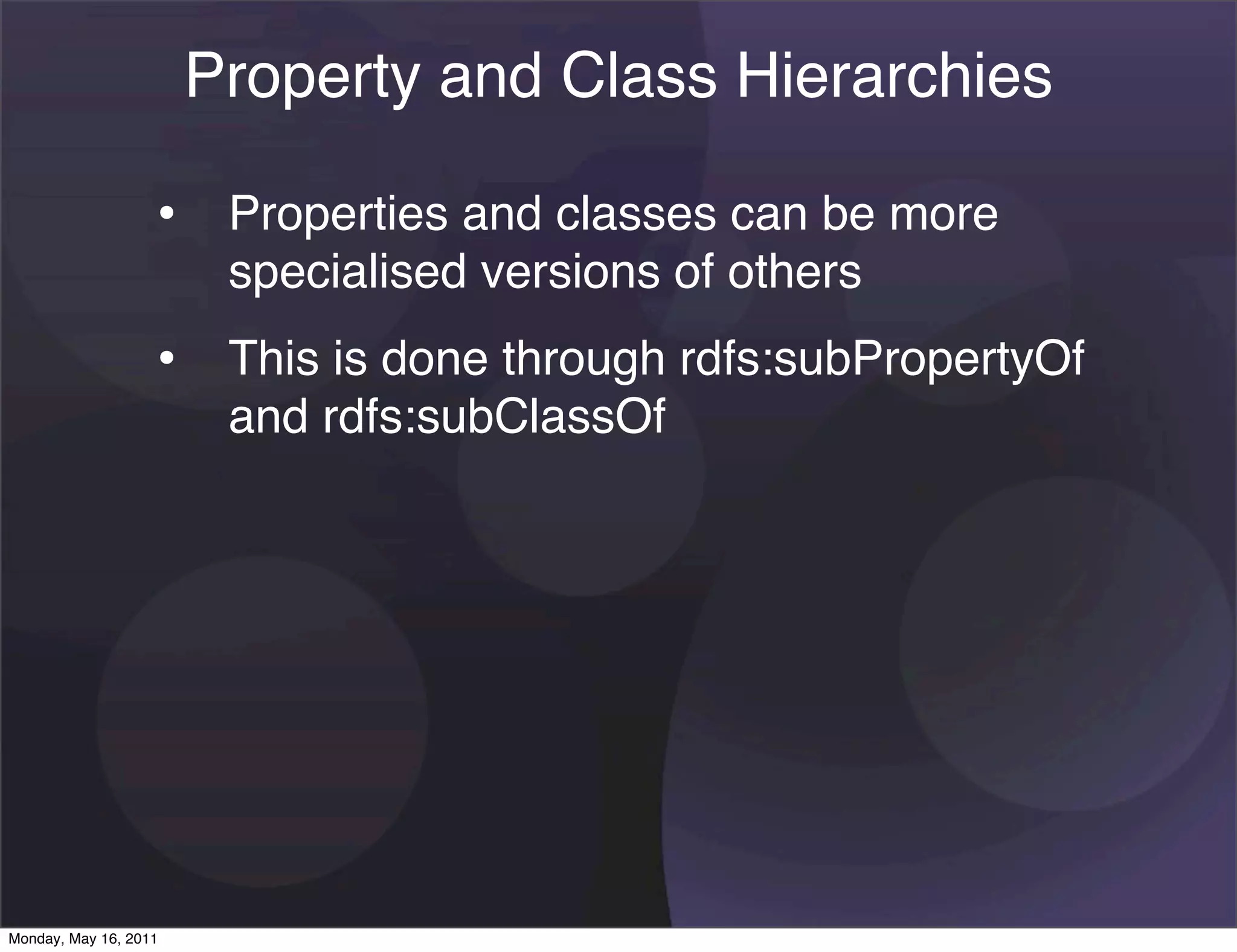 Property and Class Hierarchies

                   • Properties and classes can be more
                        specialised versions of others
                   • This is done through rdfs:subPropertyOf
                        and rdfs:subClassOf




Monday, May 16, 2011
 