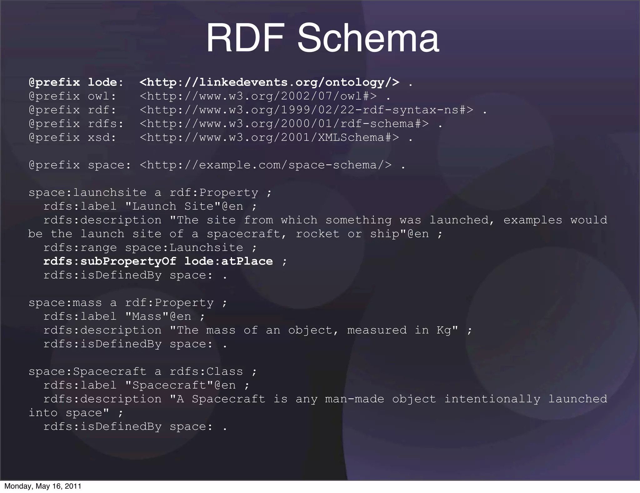 RDF Schema
      @prefix          lode:   <http://linkedevents.org/ontology/> .
      @prefix          owl:    <http://www.w3.org/2002/07/owl#> .
      @prefix          rdf:    <http://www.w3.org/1999/02/22-rdf-syntax-ns#> .
      @prefix          rdfs:   <http://www.w3.org/2000/01/rdf-schema#> .
      @prefix          xsd:    <http://www.w3.org/2001/XMLSchema#> .

      @prefix space: <http://example.com/space-schema/> .

      space:launchsite a rdf:Property ;
        rdfs:label "Launch Site"@en ;
        rdfs:description "The site from which something was launched, examples would
      be the launch site of a spacecraft, rocket or ship"@en ;
        rdfs:range space:Launchsite ;
        rdfs:subPropertyOf lode:atPlace ;
        rdfs:isDefinedBy space: .

      space:mass a rdf:Property ;
        rdfs:label "Mass"@en ;
        rdfs:description "The mass of an object, measured in Kg" ;
        rdfs:isDefinedBy space: .

      space:Spacecraft a rdfs:Class ;
        rdfs:label "Spacecraft"@en ;
        rdfs:description "A Spacecraft is any man-made object intentionally launched
      into space" ;
        rdfs:isDefinedBy space: .



Monday, May 16, 2011
 