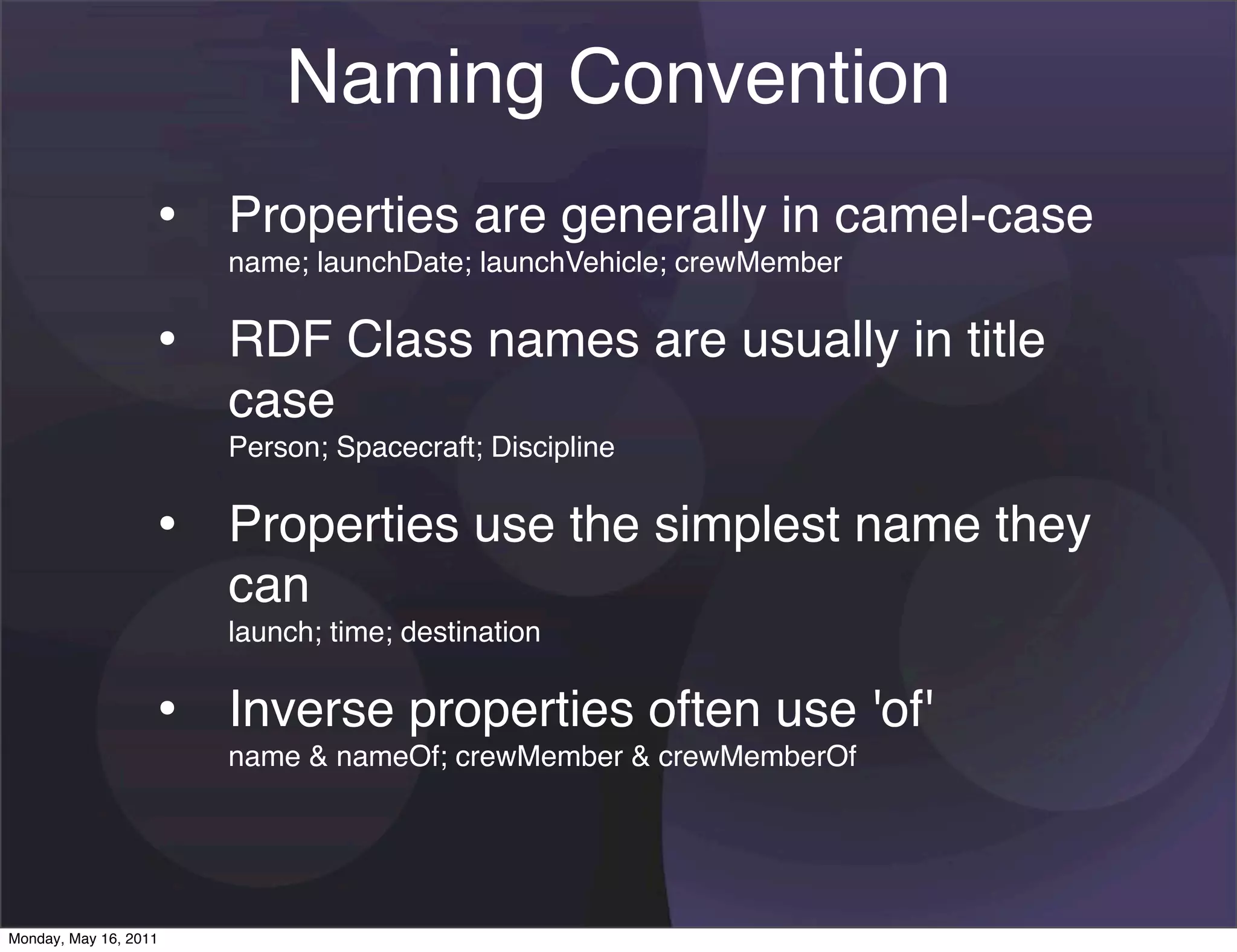 Naming Convention
                   • Properties are generally in camel-case
                       name; launchDate; launchVehicle; crewMember


                   • RDF Class names are usually in title
                       case
                       Person; Spacecraft; Discipline


                   • Properties use the simplest name they
                       can
                       launch; time; destination


                   • Inverse properties often use 'of'
                       name & nameOf; crewMember & crewMemberOf




Monday, May 16, 2011
 