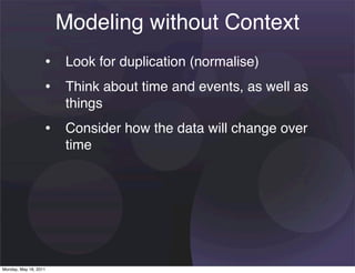 Modeling without Context
                   • Look for duplication (normalise)
                   • Think about time and events, as well as
                       things
                   • Consider how the data will change over
                       time




Monday, May 16, 2011
 