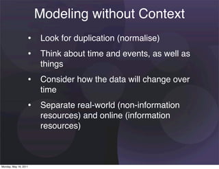 Modeling without Context
                   • Look for duplication (normalise)
                   • Think about time and events, as well as
                       things
                   • Consider how the data will change over
                       time
                   • Separate real-world (non-information
                       resources) and online (information
                       resources)



Monday, May 16, 2011
 
