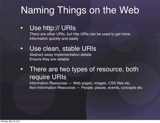 Naming Things on the Web
                   • Use http:// URIs
                        There are other URIs, but http URIs can be used to get more
                        information quickly and easily


                   • Use clean, stable URIs
                        Abstract away implementation details
                        Ensure they are reliable


                   • There are two types of resource, both
                        require URIs
                        Information Resources — Web pages, images, CSS ﬁles etc.
                        Non-Information Resources — People, places, events, concepts etc.




Monday, May 16, 2011
 