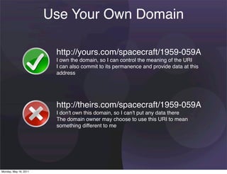 Use Your Own Domain

                        http://yours.com/spacecraft/1959-059A
                        I own the domain, so I can control the meaning of the URI
                        I can also commit to its permanence and provide data at this
                        address




                        http://theirs.com/spacecraft/1959-059A
                        I don't own this domain, so I can't put any data there
                        The domain owner may choose to use this URI to mean
                        something different to me




Monday, May 16, 2011
 