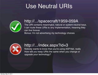 Use Neutral URIs

                       http://.../spacecraft/1959-059A
                       The URI contains meaningful, natural or system-neutral keys.
                       I can route these URIs to any implementation, meaning they
                       can live forever
                       Bonus: I'm not advertising my technology choices




                       http://.../index.aspx?id=3
                       Nobody wants to know that you're using ASP.Net, really
                       How will you keep URIs the same when you change or
                       upgrade your technology?




Monday, May 16, 2011
 