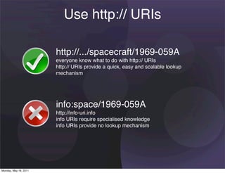 Use http:// URIs

                       http://.../spacecraft/1969-059A
                       everyone know what to do with http:// URIs
                       http:// URIs provide a quick, easy and scalable lookup
                       mechanism




                       info:space/1969-059A
                       http://info-uri.info
                       info URIs require specialised knowledge
                       info URIs provide no lookup mechanism




Monday, May 16, 2011
 