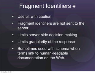 Fragment Identiﬁers #
                   • Useful, with caution
                   • Fragment identiﬁers are not sent to the
                       server
                   • Limits server-side decision making
                   • Limits granularity of the response
                   • Sometimes used with schema when
                       terms link to human-readable
                       documentation on the Web.


Monday, May 16, 2011
 