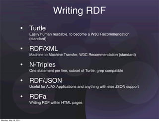 Writing RDF
                   • Turtle
                       Easily human readable, to become a W3C Recommendation
                       (standard)


                   • RDF/XML
                       Machine to Machine Transfer, W3C Recommendation (standard)


                   • N-Triples
                       One statement per line, subset of Turtle, grep compatible


                   • RDF/JSON
                       Useful for AJAX Applications and anything with else JSON support


                   • RDFa
                       Writing RDF within HTML pages



Monday, May 16, 2011
 