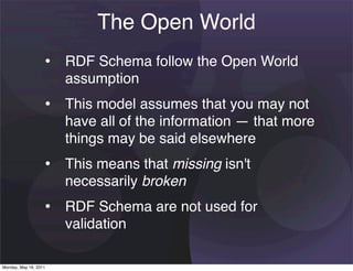 The Open World
                   • RDF Schema follow the Open World
                       assumption
                   • This model assumes that you may not
                       have all of the information — that more
                       things may be said elsewhere
                   • This means that missing isn't
                       necessarily broken
                   • RDF Schema are not used for
                       validation

Monday, May 16, 2011
 
