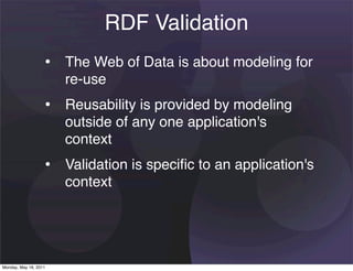 RDF Validation
                   • The Web of Data is about modeling for
                       re-use
                   • Reusability is provided by modeling
                       outside of any one application's
                       context
                   • Validation is speciﬁc to an application's
                       context




Monday, May 16, 2011
 