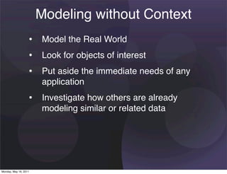 Modeling without Context
                   • Model the Real World
                   • Look for objects of interest
                   • Put aside the immediate needs of any
                       application
                   • Investigate how others are already
                       modeling similar or related data




Monday, May 16, 2011
 