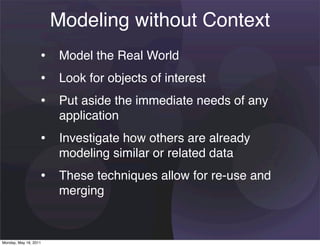 Modeling without Context
                   • Model the Real World
                   • Look for objects of interest
                   • Put aside the immediate needs of any
                       application
                   • Investigate how others are already
                       modeling similar or related data
                   • These techniques allow for re-use and
                       merging


Monday, May 16, 2011
 