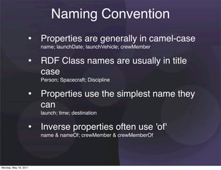 Naming Convention
                   • Properties are generally in camel-case
                       name; launchDate; launchVehicle; crewMember


                   • RDF Class names are usually in title
                       case
                       Person; Spacecraft; Discipline


                   • Properties use the simplest name they
                       can
                       launch; time; destination


                   • Inverse properties often use 'of'
                       name & nameOf; crewMember & crewMemberOf




Monday, May 16, 2011
 