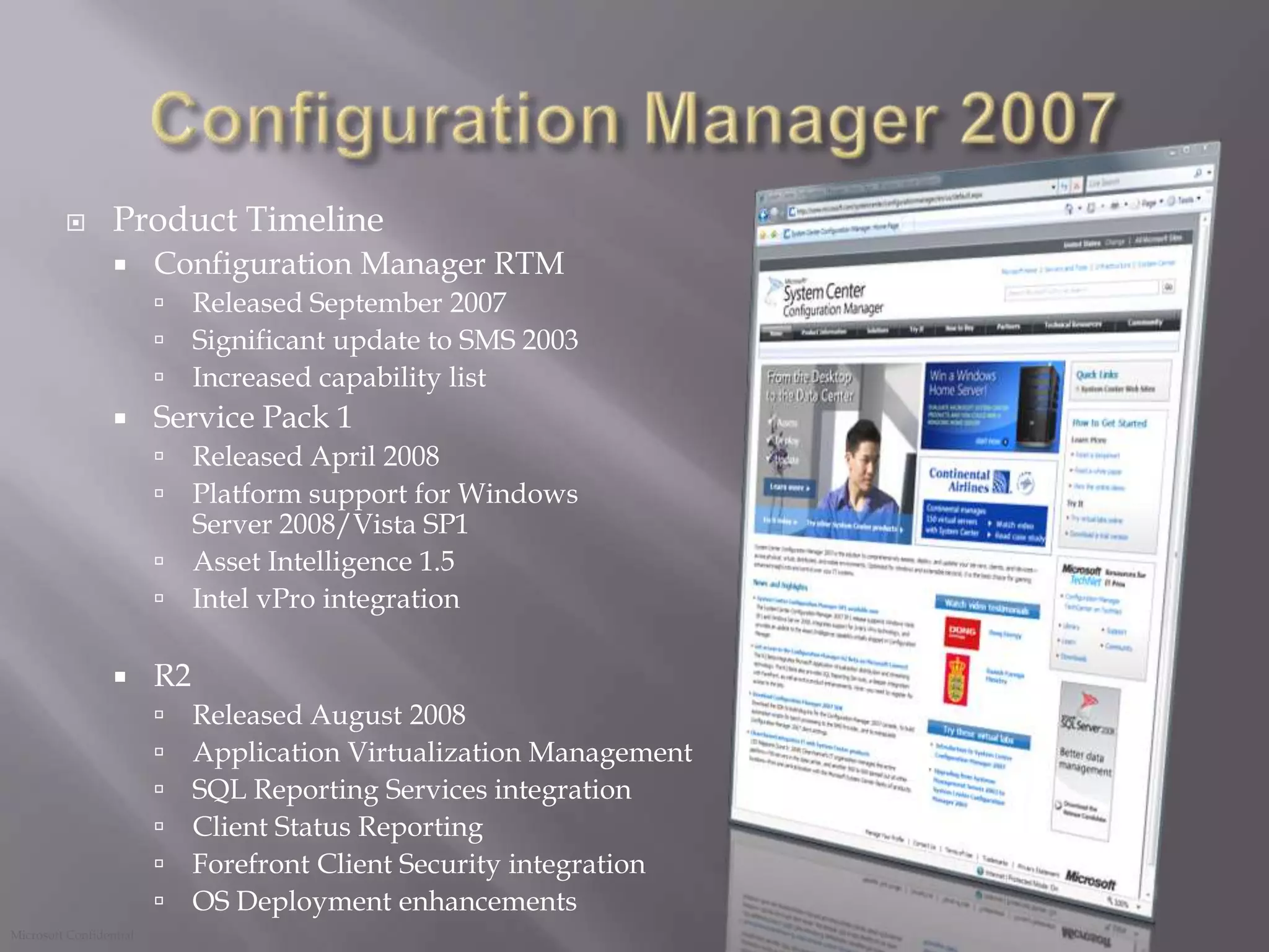 Configuration Manager 2007 Product TimelineConfiguration Manager RTM Released September 2007Significant update to SMS 2003Increased capability listService Pack 1 Released April 2008Platform support for Windows Server 2008/Vista SP1Asset Intelligence 1.5Intel vPro integrationR2 Released August 2008Application Virtualization ManagementSQL Reporting Services integrationClient Status ReportingForefront Client Security integrationOS Deployment enhancements