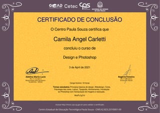 CERTIFICADO DE CONCLUSÃO
O Centro Paula Souza certifica que
Camila Angel Carletti
concluiu o curso de
Design e Photoshop
3 de April de 2021
Carga-horária: 16 horas
MiuPLCgTcf
Temas estudados: Princípios básicos do design, Webdesign, Cores,
Psicologia das cores, Layout, Tipografia, Alinhamentos, Introdução
ao Photoshop com manipulação de imagens e resolução.
Powered by TCPDF (www.tcpdf.org)