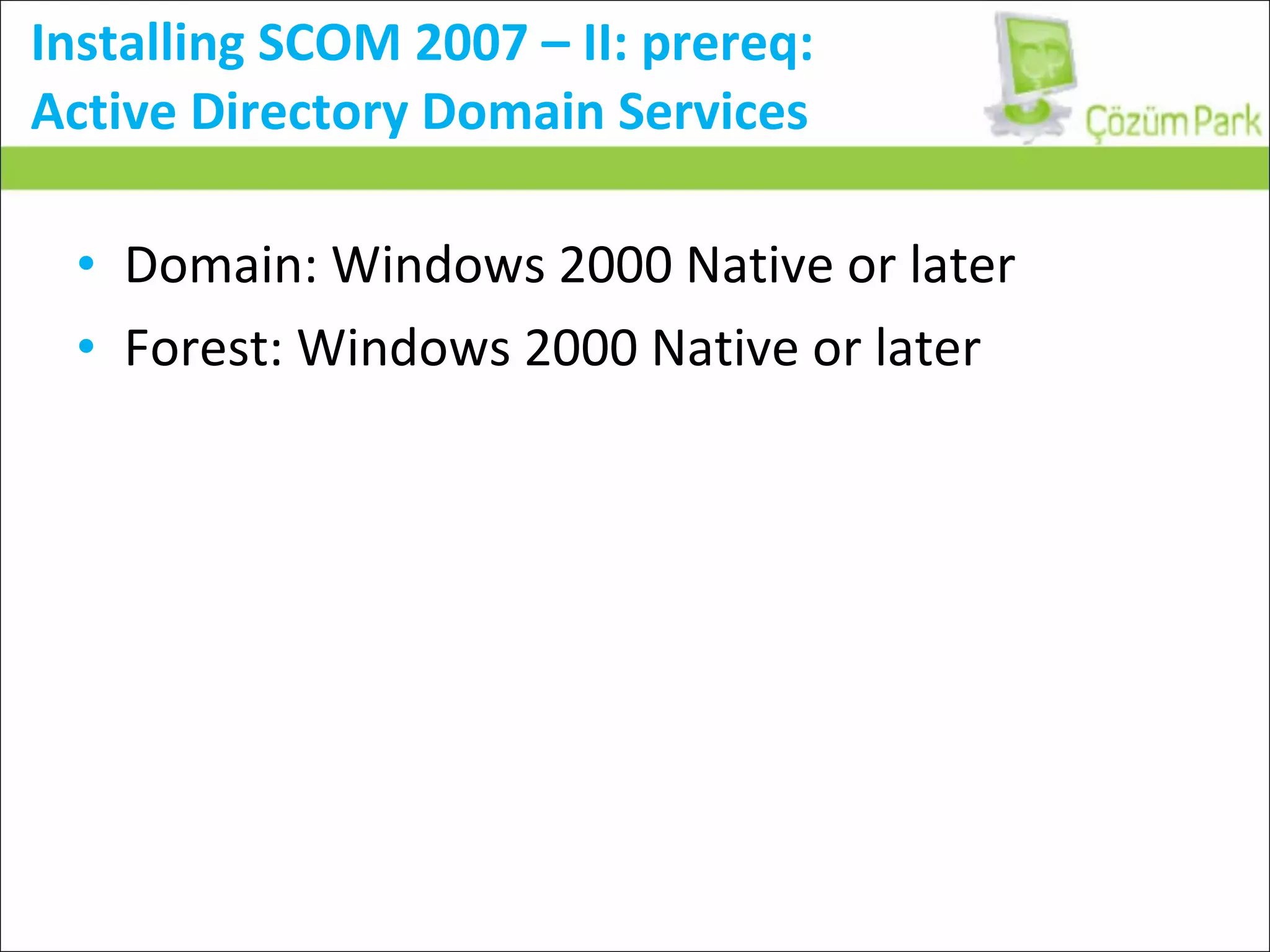 Installing SCOM 2007 – II: prereq:  Active Directory Domain Services Domain: Windows 2000 Native or later Forest: Windows 2000 Native or later 