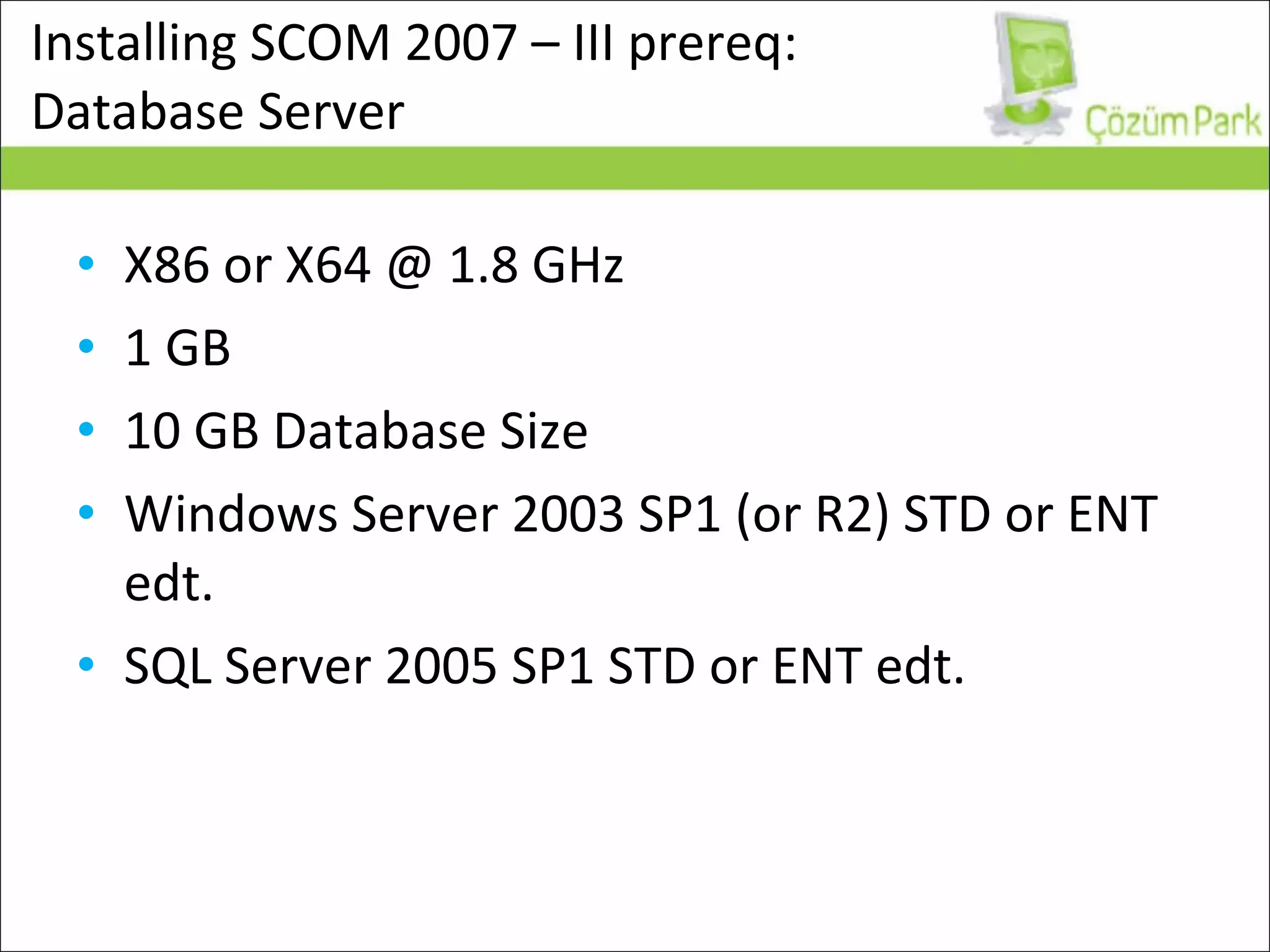 Installing SCOM 2007 – III prereq:  Database Server X86 or X64 @ 1.8 GHz 1 GB 10 GB Database Size Windows Server 2003 SP1 (or R2) STD or ENT edt. SQL Server 2005 SP1 STD or ENT edt. 