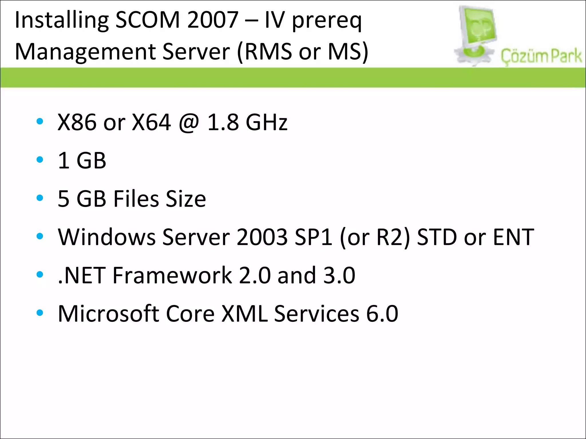 Installing SCOM 2007 – IV prereq  Management Server (RMS or MS) X86 or X64 @ 1.8 GHz 1 GB 5 GB Files Size Windows Server 2003 SP1 (or R2) STD or ENT .NET Framework 2.0 and 3.0 Microsoft Core XML Services 6.0 