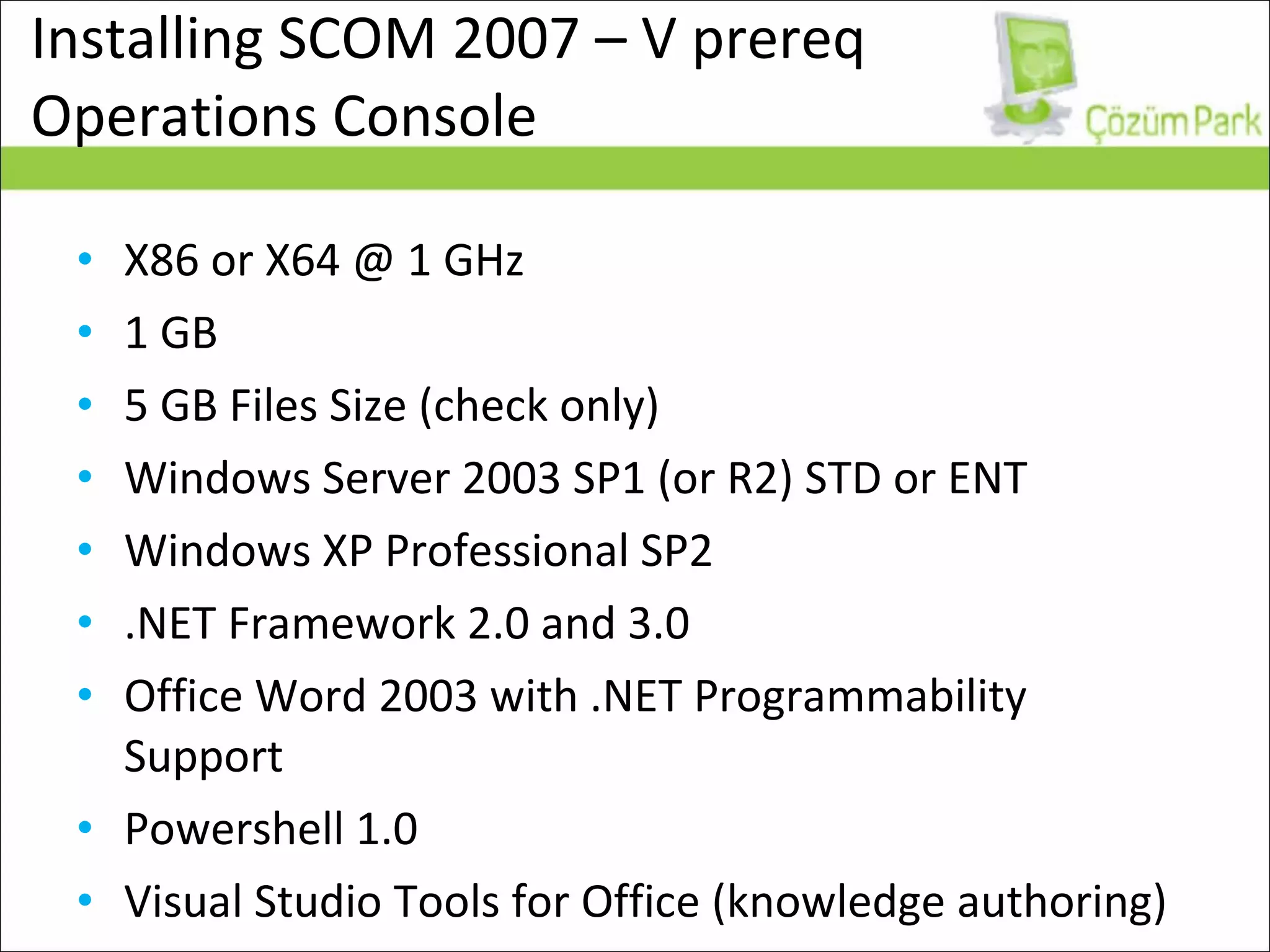 Installing SCOM 2007 – V prereq Operations Console X86 or X64 @ 1 GHz 1 GB 5 GB Files Size (check only) Windows Server 2003 SP1 (or R2) STD or ENT  Windows XP Professional SP2 .NET Framework 2.0 and 3.0 Office Word 2003 with .NET Programmability Support Powershell 1.0 Visual Studio Tools for Office (knowledge authoring) 