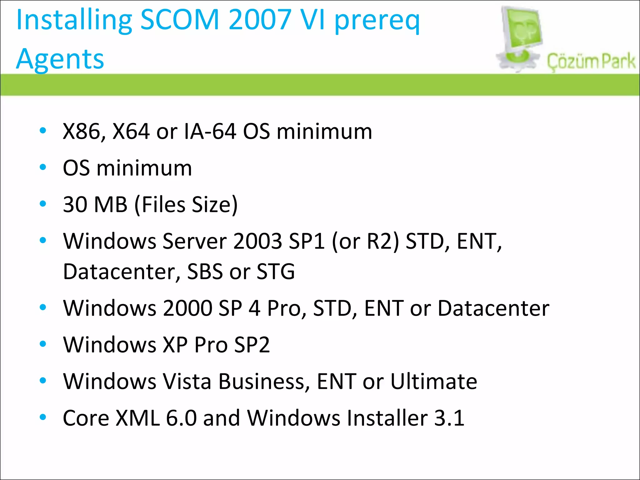 Installing SCOM 2007 VI prereq Agents X86, X64 or IA-64 OS minimum OS minimum 30 MB (Files Size) Windows Server 2003 SP1 (or R2) STD, ENT, Datacenter, SBS or STG Windows 2000 SP 4 Pro, STD, ENT or Datacenter Windows XP Pro SP2 Windows Vista Business, ENT or Ultimate Core XML 6.0 and Windows Installer 3.1 
