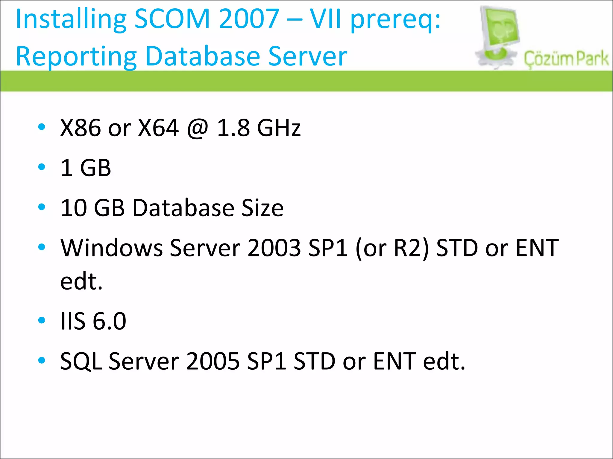 Installing SCOM 2007 – VII prereq: Reporting Database Server X86 or X64 @ 1.8 GHz 1 GB 10 GB Database Size Windows Server 2003 SP1 (or R2) STD or ENT edt. IIS 6.0 SQL Server 2005 SP1 STD or ENT edt. 