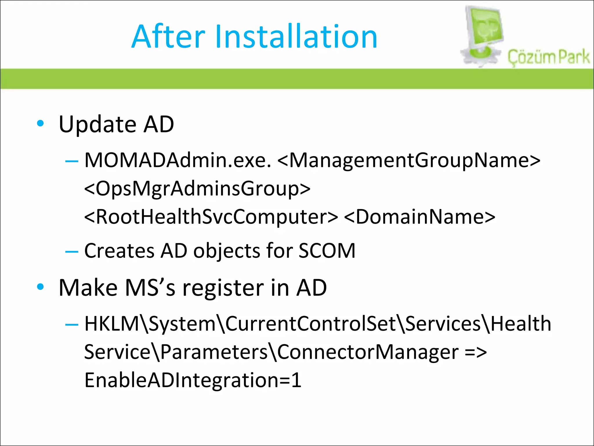 After Installation Update AD MOMADAdmin.exe. <ManagementGroupName> <OpsMgrAdminsGroup> <RootHealthSvcComputer> <DomainName> Creates AD objects for SCOM Make MS’s register in AD HKLM\System\CurrentControlSet\Services\HealthService\Parameters\ConnectorManager => EnableADIntegration=1 