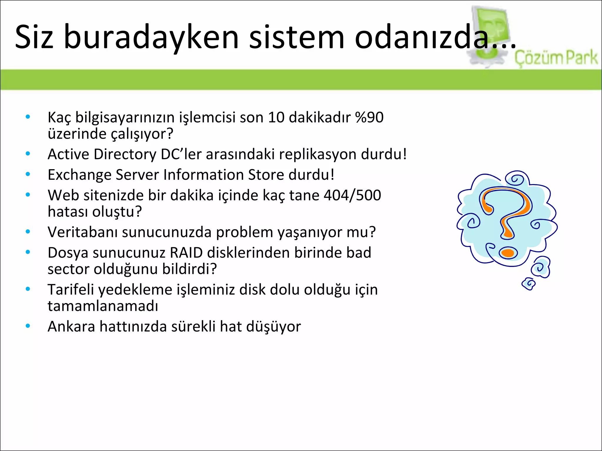 Siz buradayken sistem odanızda... Kaç bilgisayarınızın işlemcisi son 10 dakikadır %90 üzerinde çalışıyor? Active Directory DC’ler arasındaki replikasyon durdu! Exchange Server Information Store durdu! Web sitenizde bir dakika içinde kaç tane 404/500 hatası oluştu? Veritabanı sunucunuzda problem yaşanıyor mu? Dosya sunucunuz RAID disklerinden birinde bad sector olduğunu bildirdi? Tarifeli yedekleme işleminiz disk dolu olduğu için tamamlanamadı Ankara hattınızda sürekli hat düşüyor 