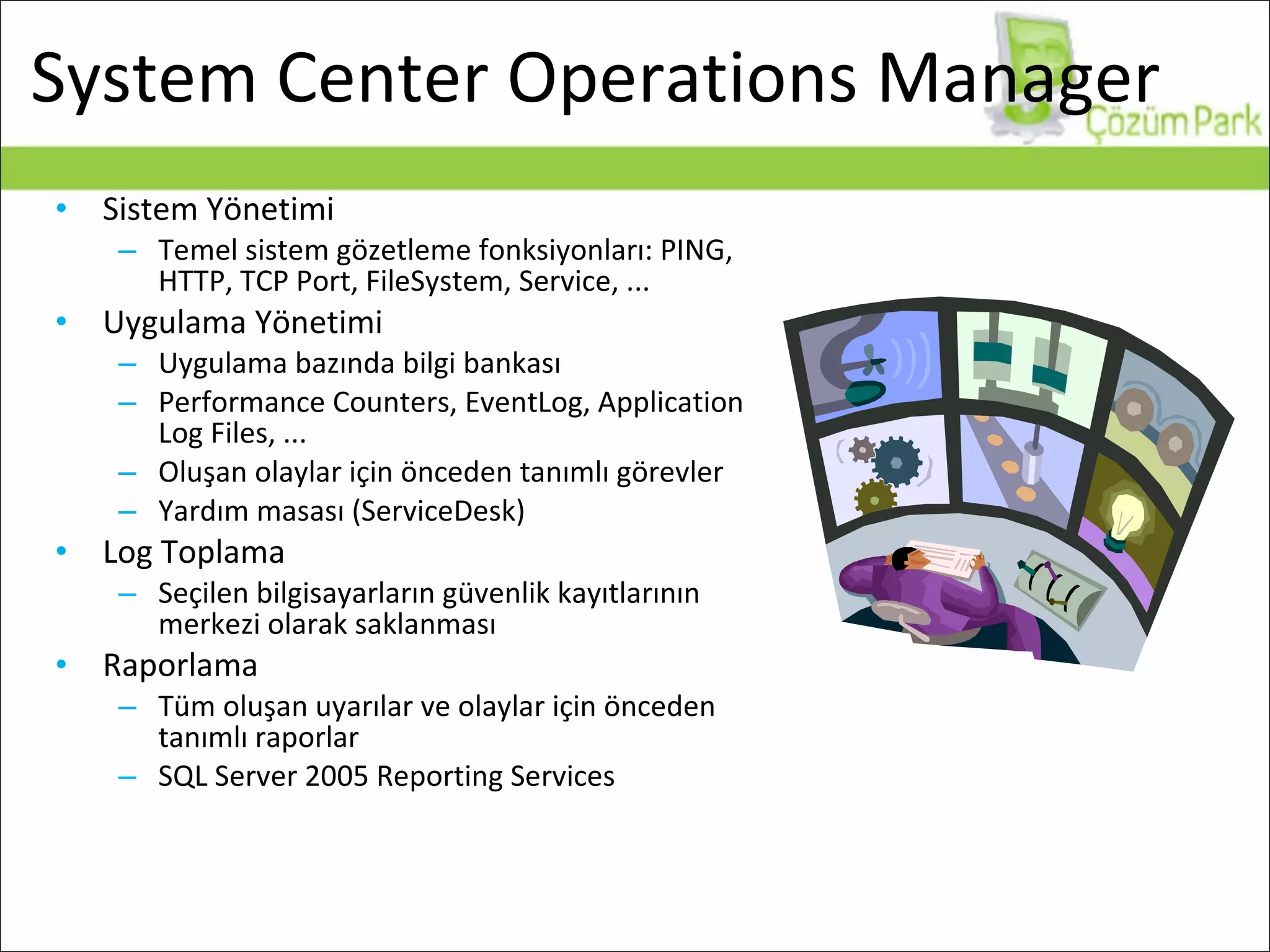 System Center Operations Manager Sistem Yönetimi Temel sistem gözetleme fonksiyonları: PING, HTTP, TCP Port, FileSystem, Service, ... Uygulama Yönetimi Uygulama bazında bilgi bankası Performance Counters, EventLog, Application Log Files, ... Oluşan olaylar için önceden tanımlı görevler Yardım masası (ServiceDesk) Log Toplama Seçilen bilgisayarların güvenlik kayıtlarının merkezi olarak saklanması Raporlama Tüm oluşan uyarılar ve olaylar için önceden tanımlı raporlar SQL Server 2005 Reporting Services 
