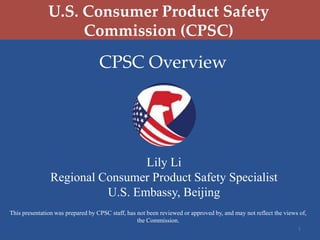 U.S. Consumer Product Safety
Commission (CPSC)

CPSC Overview

Lily Li
Regional Consumer Product Safety Specialist
U.S. Embassy, Beijing
This presentation was prepared by CPSC staff, has not been reviewed or approved by, and may not reflect the views of,
the Commission.
1

 