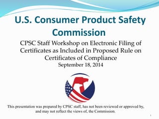 U.S. Consumer Product Safety 
Commission 
1 
CPSC Staff Workshop on Electronic Filing of 
Certificates as Included in Proposed Rule on 
Certificates of Compliance 
September 18, 2014 
This presentation was prepared by CPSC staff, has not been reviewed or approved by, 
and may not reflect the views of, the Commission. 
 