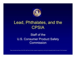 Lead, Phthalates, and the
                  CPSIA
                          Staff of the
                 U.S. Consumer Product Safety
                         Commission

These comments are those of the CPSC staff, have not been reviewed or approved by, and may not necessarily reflect the views of, the Commission.
 