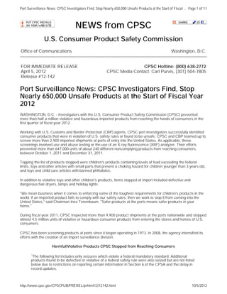 Port Surveillance News: CPSC Investigators Find, Stop Nearly 650,000 Unsafe Products at the Start of Fiscal ... Page 1 of 11



                                    NEWS from CPSC
               U.S. Consumer Product Safety Commission
Office of Communications                                                                            Washington, D.C.


FOR IMMEDIATE RELEASE                                                    CPSC Hotline: (800) 638-2772
April 5, 2012                                            CPSC Media Contact: Carl Purvis, (301) 504-7805
Release #12-142

Port Surveillance News: CPSC Investigators Find, Stop
Nearly 650,000 Unsafe Products at the Start of Fiscal Year
2012
WASHINGTON, D.C. - Investigators with the U.S. Consumer Product Safety Commission (CPSC) prevented
more than half a million violative and hazardous imported products from reaching the hands of consumers in the
first quarter of fiscal year 2012.

Working with U.S. Customs and Border Protection (CBP) agents, CPSC port investigators successfully identified
consumer products that were in violation of U.S. safety rules or found to be unsafe. CPSC and CBP teamed up to
screen more than 2,900 imported shipments at ports of entry into the United States. As applicable, these
screenings involved use and abuse testing or the use of an X-ray fluorescence (XRF) analyzer. Their efforts
prevented more than 647,000 units of about 240 different noncomplying products from reaching consumers,
between October 1, 2011 and December 31, 2011.

Topping the list of products stopped were children's products containing levels of lead exceeding the federal
limits, toys and other articles with small parts that present a choking hazard for children younger than 3 years old,
and toys and child care articles with banned phthalates.

In addition to violative toys and other children's products, items stopped at import included defective and
dangerous hair dryers, lamps and holiday lights.

"We mean business when it comes to enforcing some of the toughest requirements for children's products in the
world. If an imported product fails to comply with our safety rules, then we work to stop it from coming into the
United States," said Chairman Inez Tenenbaum. "Safer products at the ports means safer products in your
home."

During fiscal year 2011, CPSC inspected more than 9,900 product shipments at the ports nationwide and stopped
almost 4.5 million units of violative or hazardous consumer products from entering the stores and homes of U.S.
consumers.

CPSC has been screening products at ports since it began operating in 1973. In 2008, the agency intensified its
efforts with the creation of an import surveillance division.

                     Harmful/Violative Products CPSC Stopped from Reaching Consumers

       *The following list includes only seizures which violate a federal mandatory standard. Additional
       products found to be defective or violative of a federal safety rule were also seized but are not listed
       below due to restrictions on reporting certain information in Section 6 of the CPSA and the delay in
       record updates.



http://www.cpsc.gov/CPSCPUB/PREREL/prhtml12/12142.html                                                            10/5/2012
 