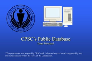 CPSC’s Public Database
                                      Dean Woodard


*This presentation was prepared by CPSC staff. It has not been reviewed or approved by, and
may not necessarily reflect the views of, the Commission.
 