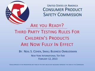 UNITED STATES OF AMERICA
                                                      CONSUMER PRODUCT
                                                      SAFETY COMMISSION

                A RE YOU R EADY?
        THIRD PARTY TESTING R ULES FOR
             C HILDREN’S PRODUCTS
           A RE NOW F ULLY I N E FFECT
               BY: NEAL S. COHEN, SMALL BUSINESS OMBUDSMAN
                                   NEW YORK INTERNATIONAL TOY FAIR
                                         FEBRUARY 12, 2013

VIEWS EXPRESSED IN THIS PRESENTATION ARE THOSE OF THE STAFF AND DO NOT NECESSARILY REPRESENT THE VIEWS OF THE COMMISSION.
 