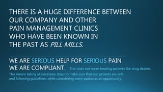 THERE IS A HUGE DIFFERENCE BETWEEN
OUR COMPANY AND OTHER
PAIN MANAGEMENT CLINICS
WHO HAVE BEEN KNOWN IN
THE PAST AS PILL MILLS.
WE ARE SERIOUS HELP FOR SERIOUS PAIN.
WE ARE COMPLIANT. This does not mean treating patients like drug
dealers. This means taking all necessary steps to make sure that our patients are safe
and following guidelines, while considering every option as an opportunity.
 