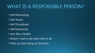 WHAT IS A RESPONSIBLE PERSON?
• Self Motivating
• Self Aware
• Self Disciplined
• Self Improving
• Acts like a leader
• Doesn’t wait to be told what to do
• Picks up trash lying on the floor
 